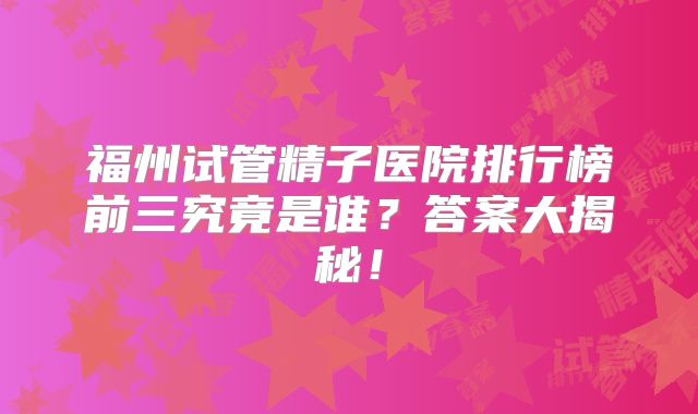 福州试管精子医院排行榜前三究竟是谁？答案大揭秘！