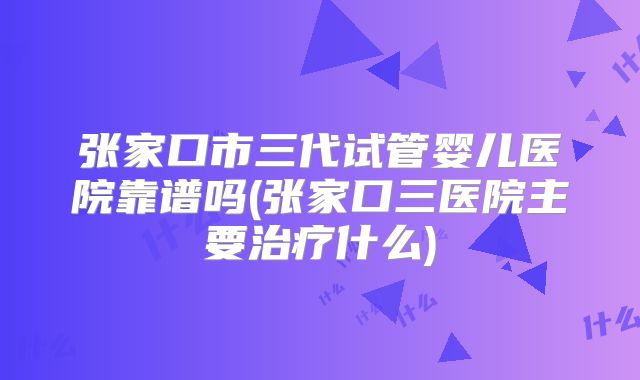 张家口市三代试管婴儿医院靠谱吗(张家口三医院主要治疗什么)