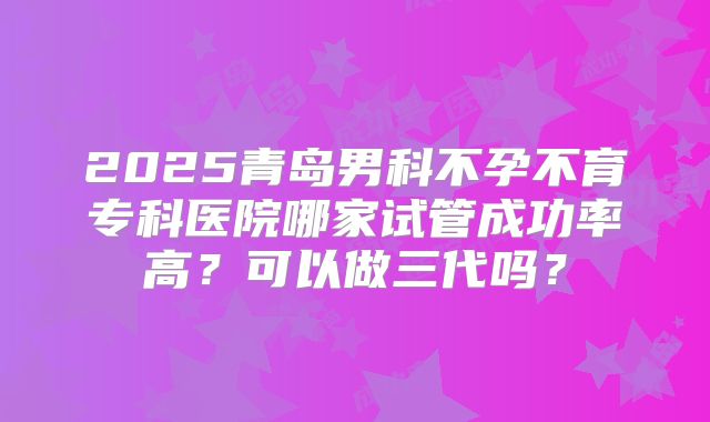2025青岛男科不孕不育专科医院哪家试管成功率高？可以做三代吗？