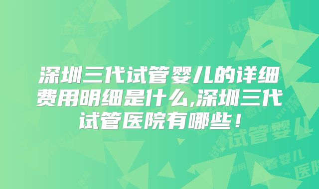 深圳三代试管婴儿的详细费用明细是什么,深圳三代试管医院有哪些!