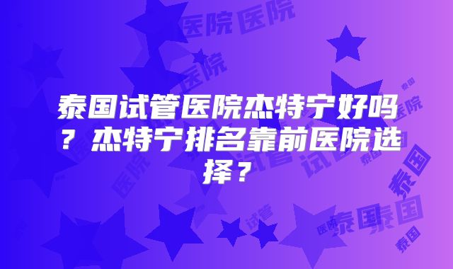 泰国试管医院杰特宁好吗？杰特宁排名靠前医院选择？