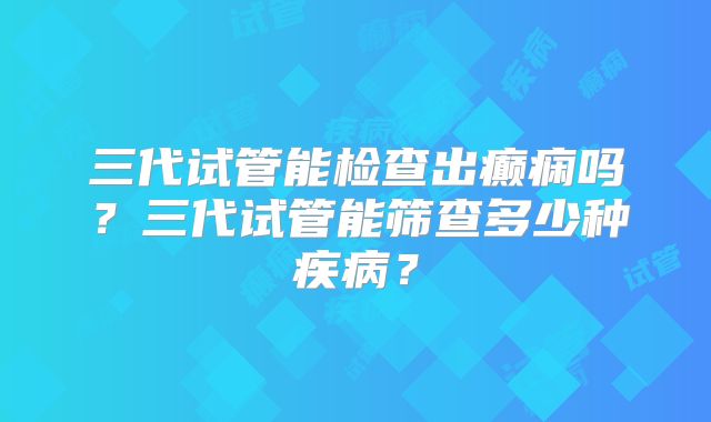 三代试管能检查出癫痫吗？三代试管能筛查多少种疾病？