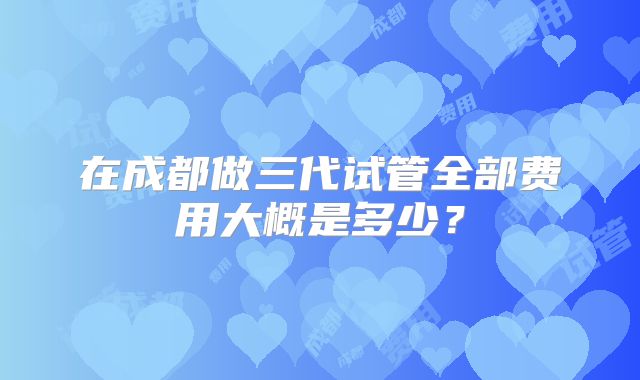 在成都做三代试管全部费用大概是多少？