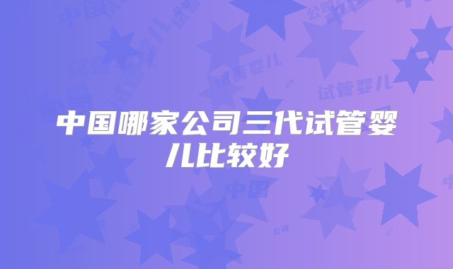 中国哪家公司三代试管婴儿比较好