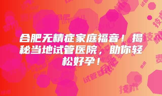 合肥无精症家庭福音！揭秘当地试管医院，助你轻松好孕！