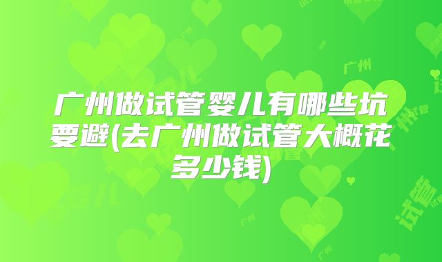 广州做试管婴儿有哪些坑要避(去广州做试管大概花多少钱)