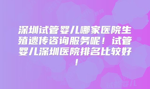深圳试管婴儿哪家医院生殖遗传咨询服务呢！试管婴儿深圳医院排名比较好！