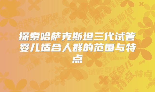 探索哈萨克斯坦三代试管婴儿适合人群的范围与特点