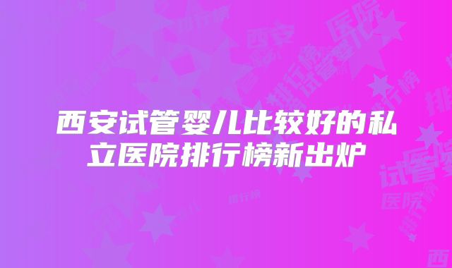 西安试管婴儿比较好的私立医院排行榜新出炉