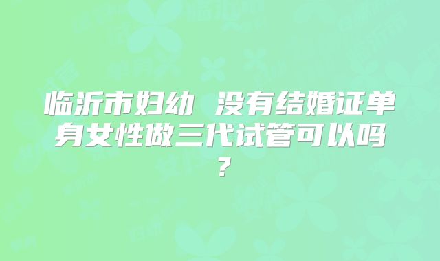 临沂市妇幼 没有结婚证单身女性做三代试管可以吗?