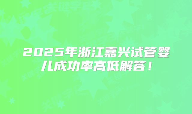 2025年浙江嘉兴试管婴儿成功率高低解答!