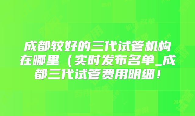 成都较好的三代试管机构在哪里（实时发布名单_成都三代试管费用明细！