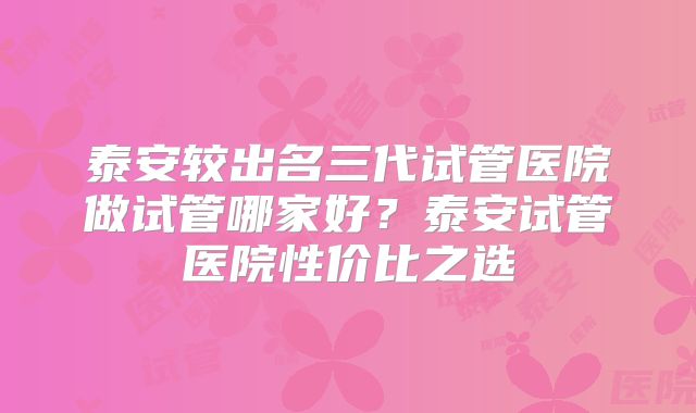泰安较出名三代试管医院做试管哪家好？泰安试管医院性价比之选