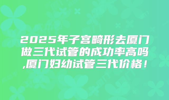 2025年子宫畸形去厦门做三代试管的成功率高吗,厦门妇幼试管三代价格！