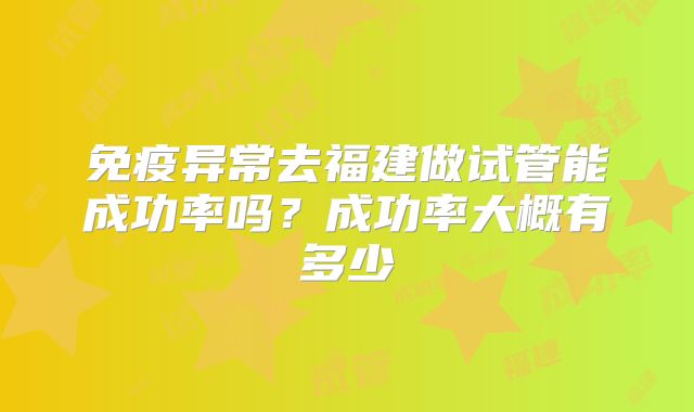 免疫异常去福建做试管能成功率吗?成功率大概有多少