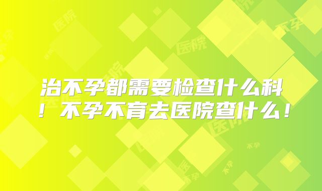 治不孕都需要检查什么科！不孕不育去医院查什么！
