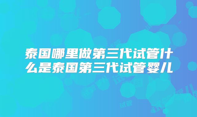 泰国哪里做第三代试管什么是泰国第三代试管婴儿