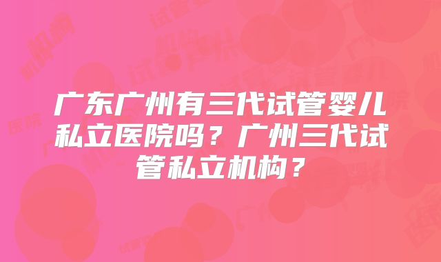广东广州有三代试管婴儿私立医院吗?广州三代试管私立机构?