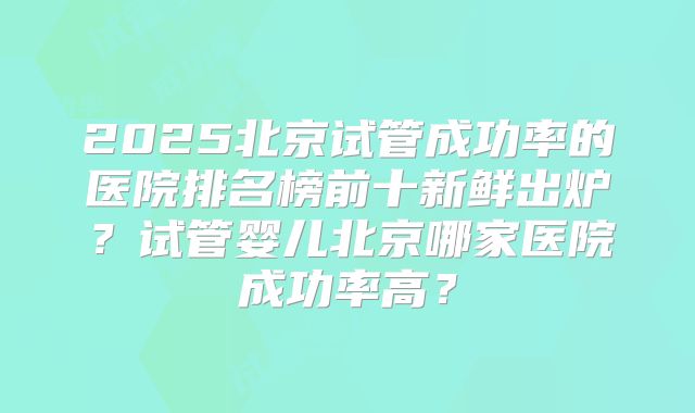 2025北京试管成功率的医院排名榜前十新鲜出炉?试管婴儿北京哪家医院成功率高?