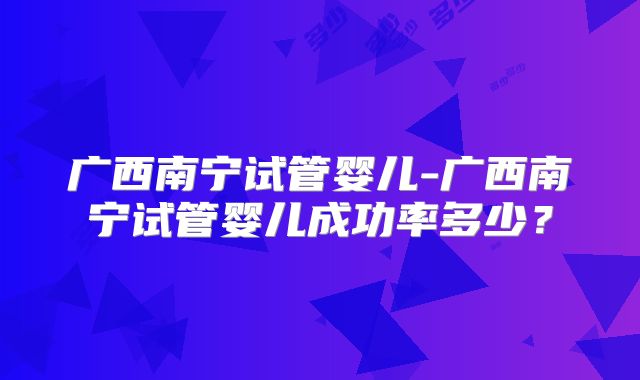 广西南宁试管婴儿-广西南宁试管婴儿成功率多少？