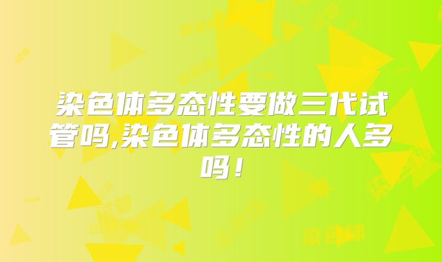 染色体多态性要做三代试管吗,染色体多态性的人多吗！