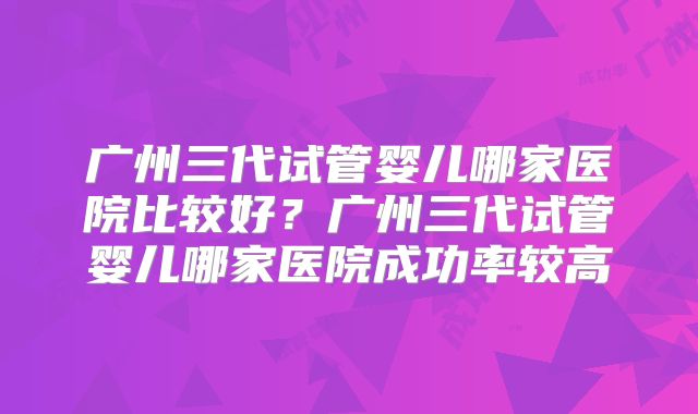 广州三代试管婴儿哪家医院比较好？广州三代试管婴儿哪家医院成功率较高