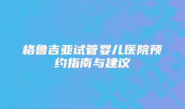 格鲁吉亚试管婴儿医院预约指南与建议
