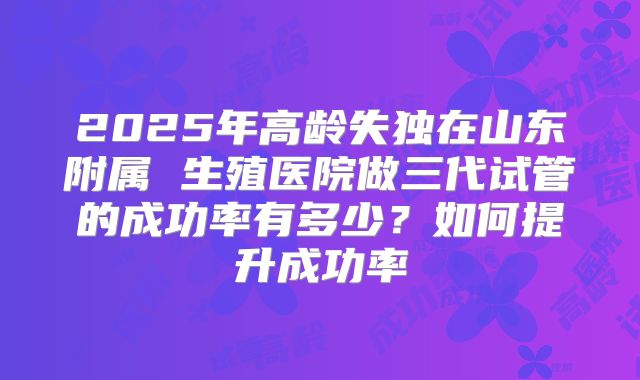 2025年高龄失独在山东附属 生殖医院做三代试管的成功率有多少？如何提升成功率