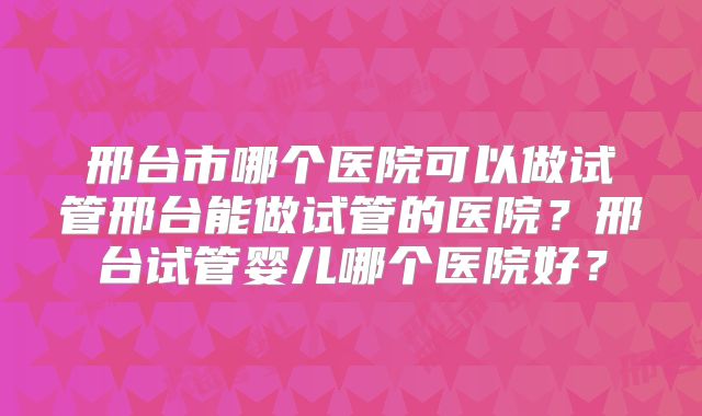 邢台市哪个医院可以做试管邢台能做试管的医院？邢台试管婴儿哪个医院好？