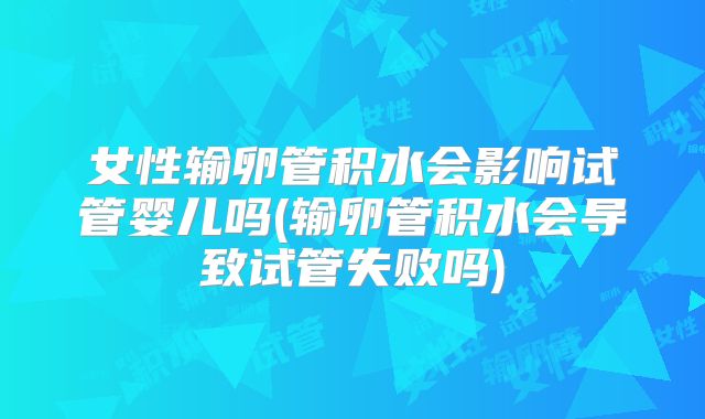 女性输卵管积水会影响试管婴儿吗(输卵管积水会导致试管失败吗)