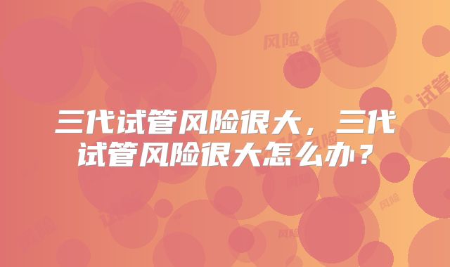 三代试管风险很大，三代试管风险很大怎么办？