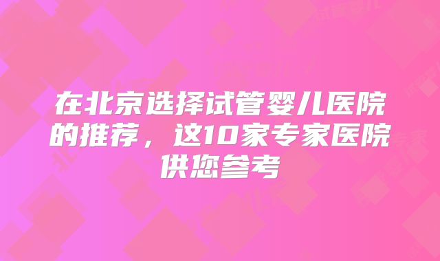 在北京选择试管婴儿医院的推荐，这10家专家医院供您参考