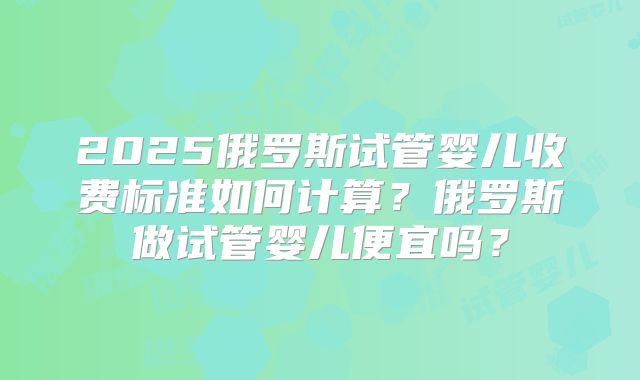 2025俄罗斯试管婴儿收费标准如何计算？俄罗斯做试管婴儿便宜吗？