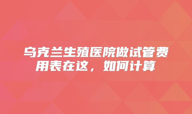 乌克兰生殖医院做试管费用表在这,如何计算
