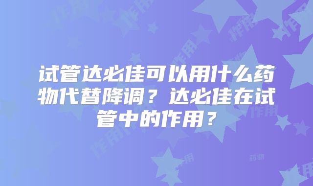 试管达必佳可以用什么药物代替降调?达必佳在试管中的作用?