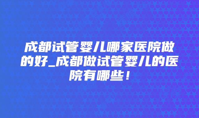 成都试管婴儿哪家医院做的好_成都做试管婴儿的医院有哪些！
