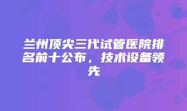 兰州顶尖三代试管医院排名前十公布,技术设备领先