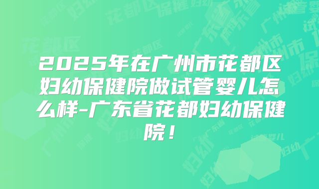2025年在广州市花都区妇幼保健院做试管婴儿怎么样-广东省花都妇幼保健院！
