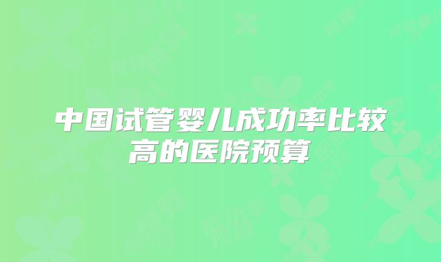 中国试管婴儿成功率比较高的医院预算