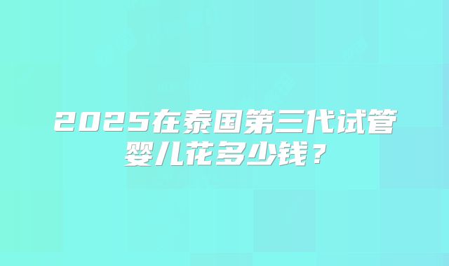 2025在泰国第三代试管婴儿花多少钱？
