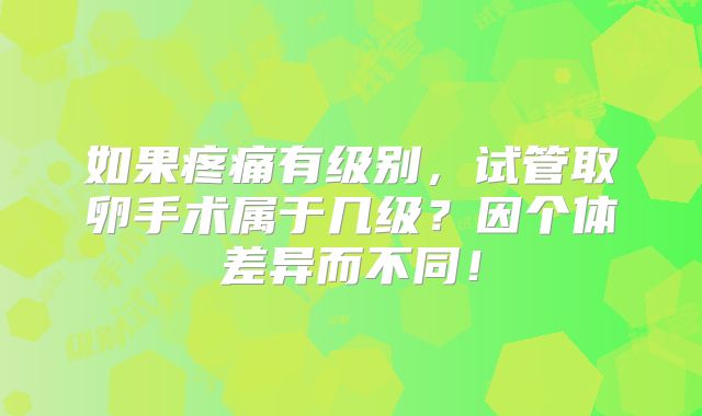如果疼痛有级别，试管取卵手术属于几级？因个体差异而不同！