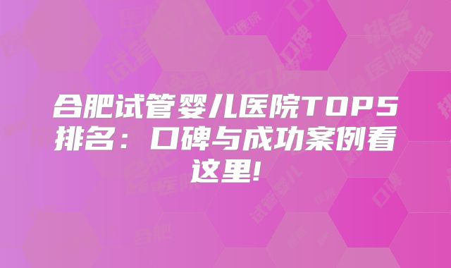 合肥试管婴儿医院TOP5排名：口碑与成功案例看这里!