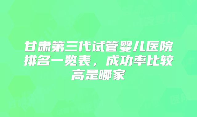 甘肃第三代试管婴儿医院排名一览表，成功率比较高是哪家