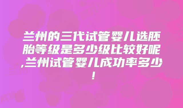 兰州的三代试管婴儿选胚胎等级是多少级比较好呢,兰州试管婴儿成功率多少！