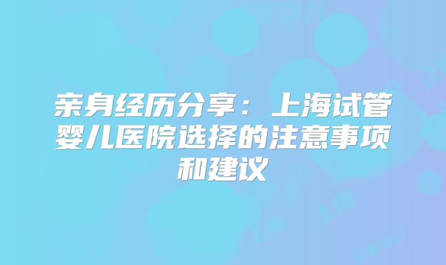 亲身经历分享：上海试管婴儿医院选择的注意事项和建议