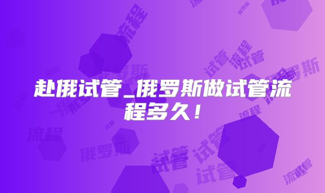 赴俄试管_俄罗斯做试管流程多久!