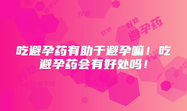 吃避孕药有助于避孕嘛！吃避孕药会有好处吗！