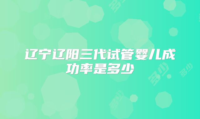 辽宁辽阳三代试管婴儿成功率是多少