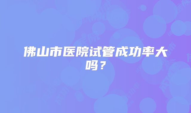 佛山市医院试管成功率大吗？