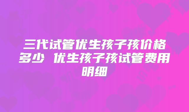 三代试管优生孩子孩价格多少 优生孩子孩试管费用明细
